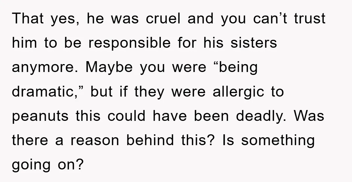 That yes, he was cruel and you can’t trust him to be responsible for his sisters anymore. Maybe you were “being dramatic,” but if they were allergic to peanuts this...