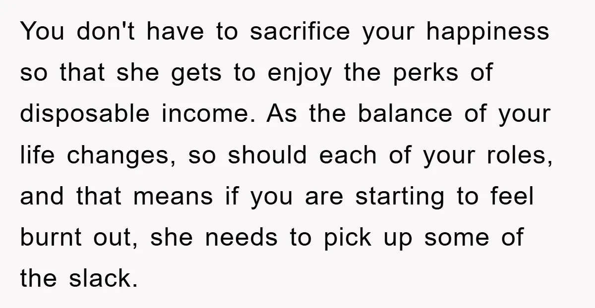 You don't have to sacrifice your happiness so that she gets to enjoy the perks of disposable income. As the balance of your life changes, so should each of your...