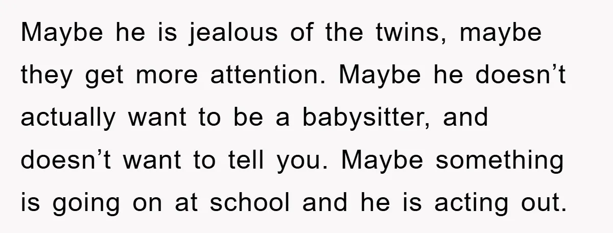 Maybe he is jealous of the twins, maybe they get more attention. Maybe he doesn’t actually want to be a babysitter, and doesn’t want to tell you. Maybe something is...