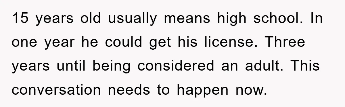15 years old usually means high school. In one year he could get his license. Three years until being considered an adult. This conversation needs to happen now.