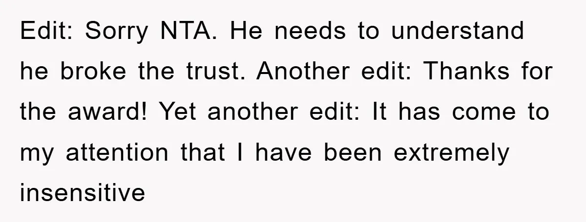Edit: Sorry NTA. He needs to understand he broke the trust. Another edit: Thanks for the award! Yet another edit: It has come to my attention that I have been...