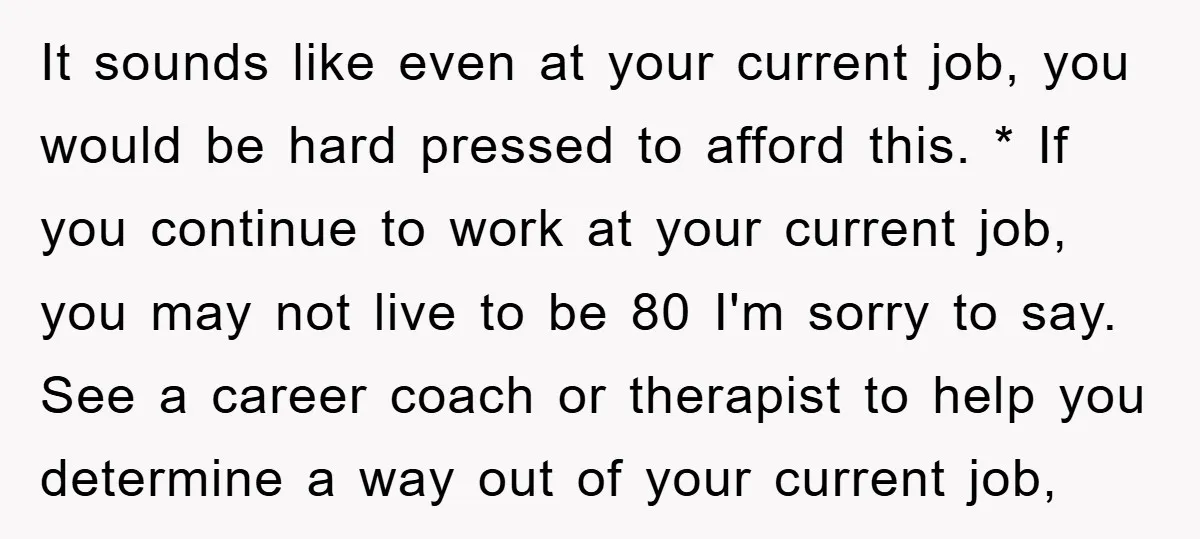 It sounds like even at your current job, you would be hard pressed to afford this. * If you continue to work at your current job, you may not live...