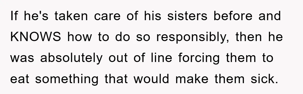 If he's taken care of his sisters before and KNOWS how to do so responsibly, then he was absolutely out of line forcing them to eat something that would make...