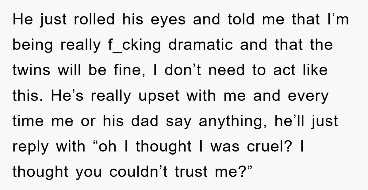 He just rolled his eyes and told me that I’m being really f_cking dramatic and that the twins will be fine, I don’t need to act like this. He’s really...