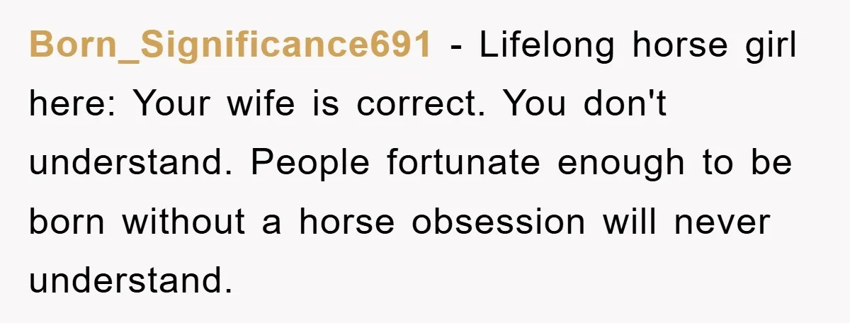 Born_Significance691 − Lifelong horse girl here: Your wife is correct. You don't understand. People fortunate enough to be born without a horse obsession will never understand.