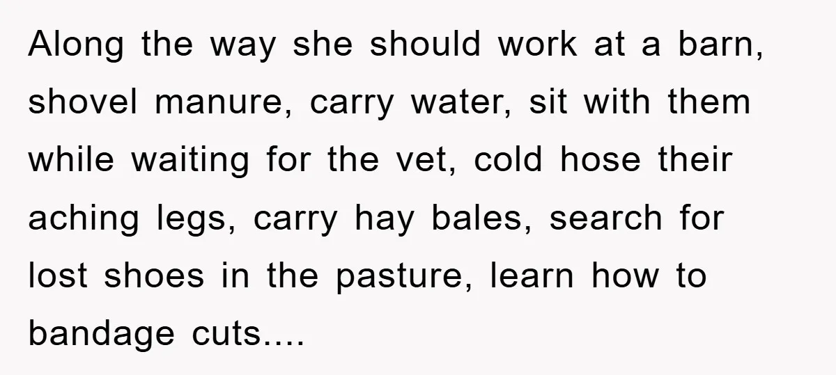 Along the way she should work at a barn, shovel manure, carry water, sit with them while waiting for the vet, cold hose their aching legs, carry hay bales, search...