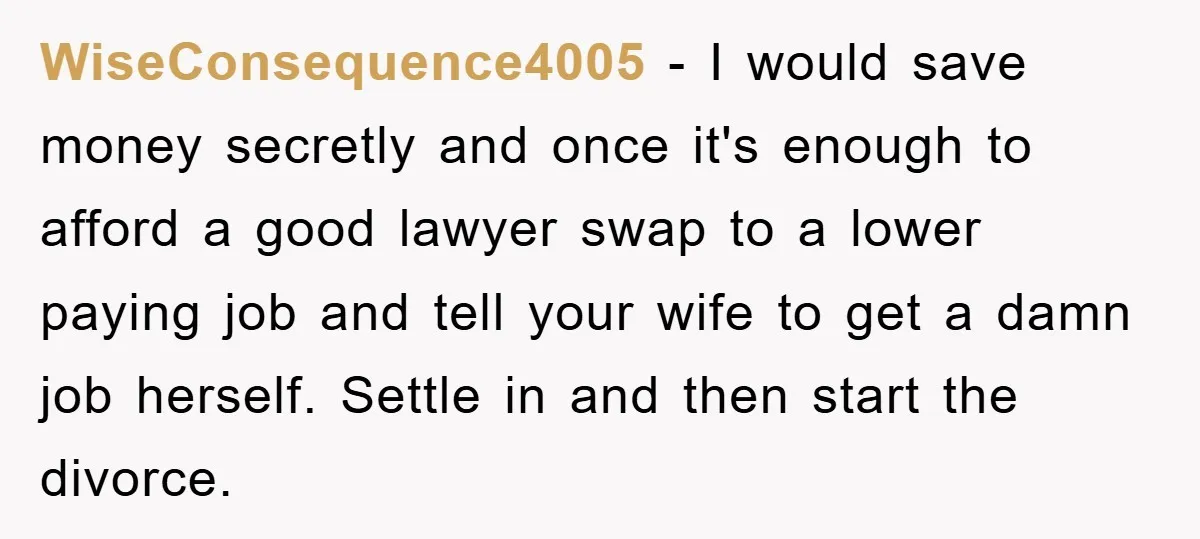 WiseConsequence4005 − I would save money secretly and once it's enough to afford a good lawyer swap to a lower paying job and tell your wife to get a damn...