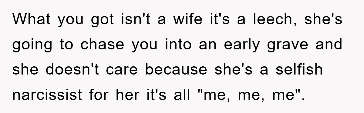 What you got isn't a wife it's a leech, she's going to chase you into an early grave and she doesn't care because she's a selfish narcissist for her it's...