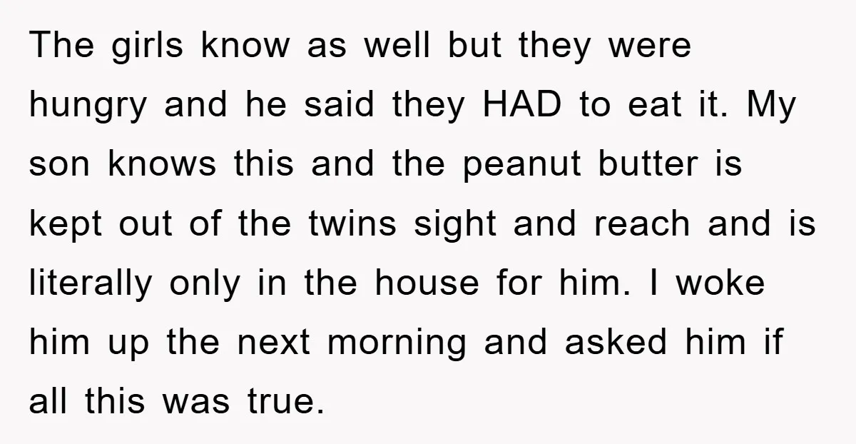 The girls know as well but they were hungry and he said they HAD to eat it. My son knows this and the peanut butter is kept out of the...