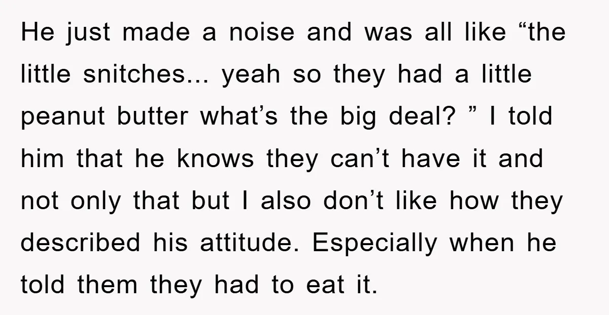 He just made a noise and was all like “the little snitches... yeah so they had a little peanut butter what’s the big deal? ” I told him that he...