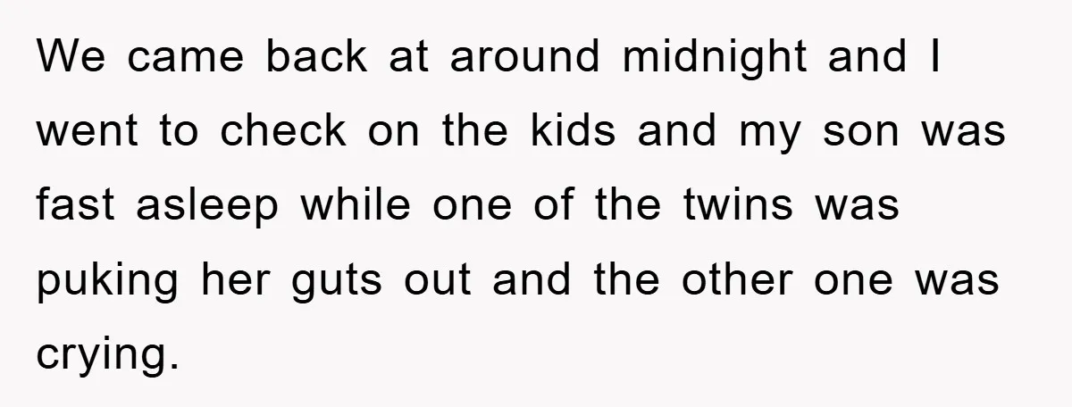 We came back at around midnight and I went to check on the kids and my son was fast asleep while one of the twins was puking her guts out...