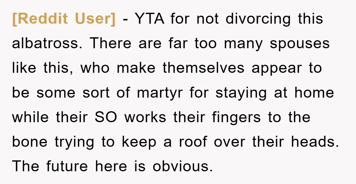 [Reddit User] − YTA for not divorcing this albatross. There are far too many spouses like this, who make themselves appear to be some sort of martyr for staying at...