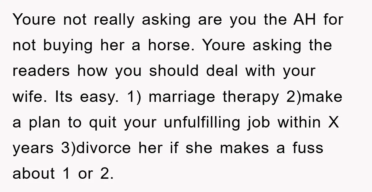 Youre not really asking are you the AH for not buying her a horse. Youre asking the readers how you should deal with your wife. Its easy. 1) marriage therapy...
