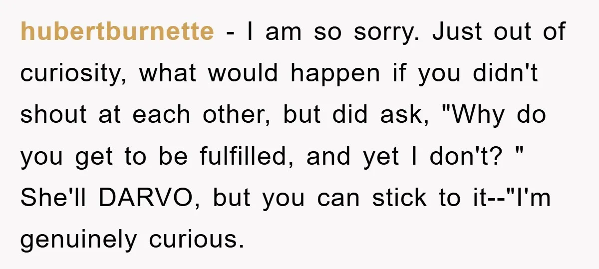 hubertburnette − I am so sorry. Just out of curiosity, what would happen if you didn't shout at each other, but did ask, "Why do you get to be fulfilled,...