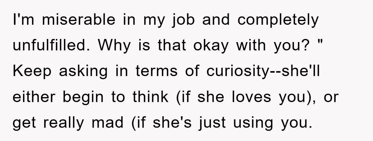 I'm miserable in my job and completely unfulfilled. Why is that okay with you? " Keep asking in terms of curiosity--she'll either begin to think (if she loves you), or...