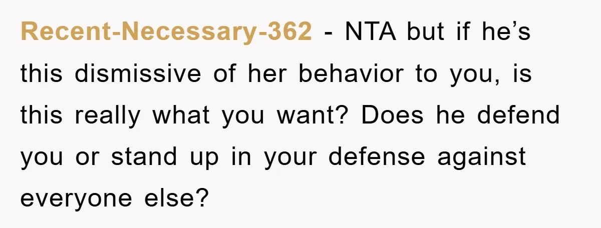 Recent-Necessary-362 − NTA but if he’s this dismissive of her behavior to you, is this really what you want? Does he defend you or stand up in your defense against...