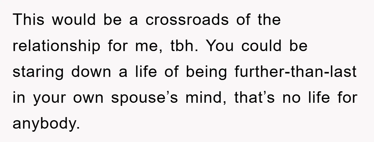 This would be a crossroads of the relationship for me, tbh. You could be staring down a life of being further-than-last in your own spouse’s mind, that’s no life for...