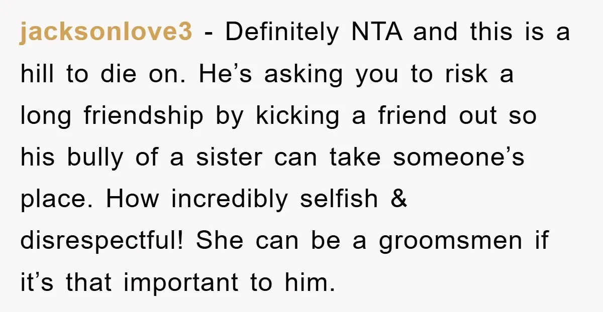 jacksonlove3 − Definitely NTA and this is a hill to die on. He’s asking you to risk a long friendship by kicking a friend out so his bully of a...