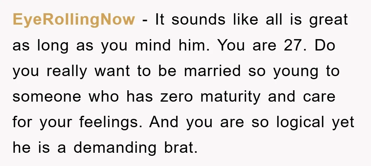EyeRollingNow − It sounds like all is great as long as you mind him. You are 27. Do you really want to be married so young to someone who has...