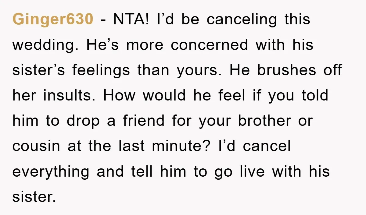 Ginger630 − NTA! I’d be canceling this wedding. He’s more concerned with his sister’s feelings than yours. He brushes off her insults. How would he feel if you told him...