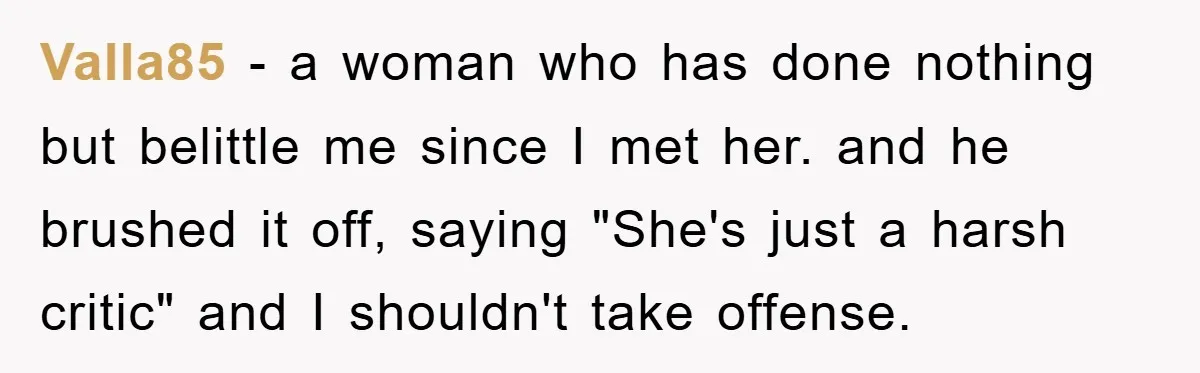 Valla85 − a woman who has done nothing but belittle me since I met her. and he brushed it off, saying "She's just a harsh critic" and I shouldn't take...