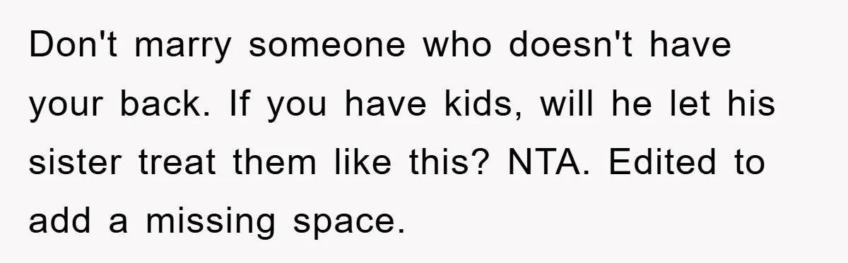 Don't marry someone who doesn't have your back. If you have kids, will he let his sister treat them like this? NTA. Edited to add a missing space.