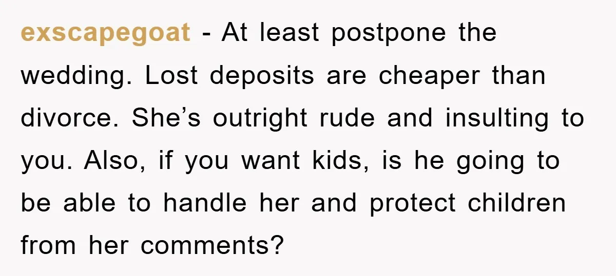 exscapegoat − At least postpone the wedding. Lost deposits are cheaper than divorce. She’s outright rude and insulting to you. Also, if you want kids, is he going to be...