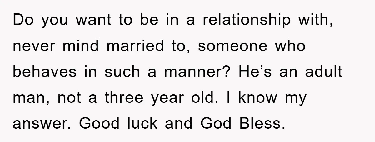 Do you want to be in a relationship with, never mind married to, someone who behaves in such a manner? He’s an adult man, not a three year old. I...