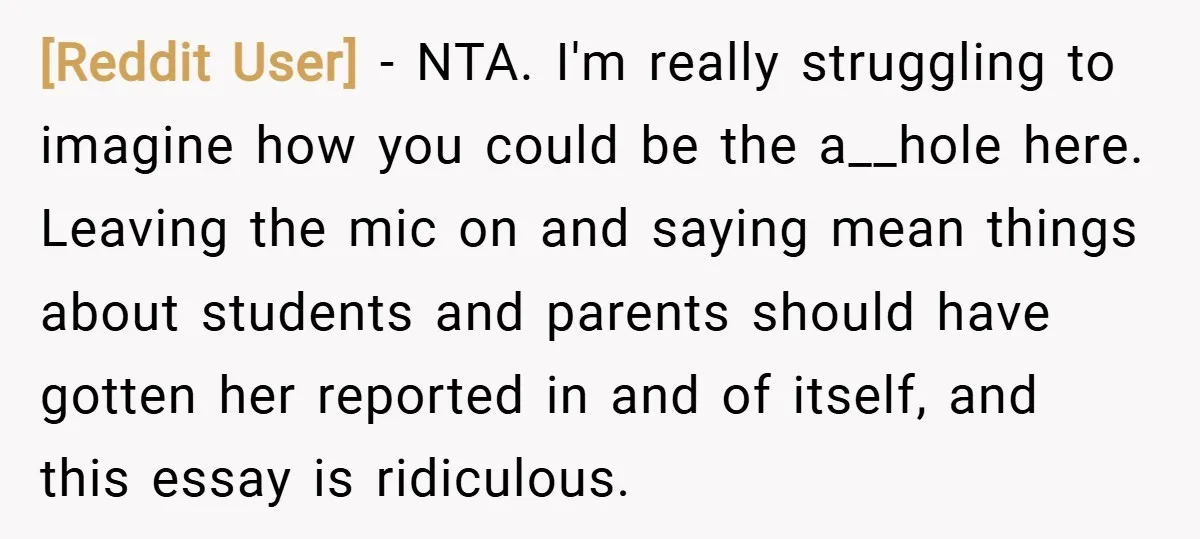 [Reddit User] − NTA. I'm really struggling to imagine how you could be the a__hole here. Leaving the mic on and saying mean things about students and parents should have...