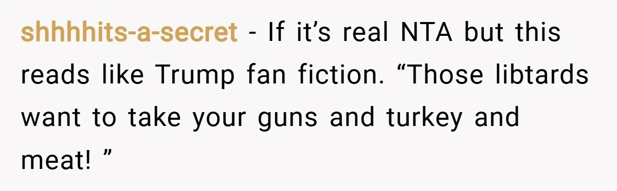 shhhhits-a-secret − If it’s real NTA but this reads like Trump fan fiction. “Those libtards want to take your guns and turkey and meat! ”