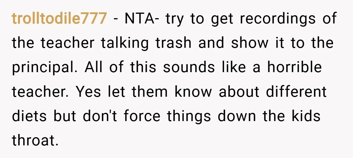 trolltodile777 − NTA- try to get recordings of the teacher talking trash and show it to the principal. All of this sounds like a horrible teacher. Yes let them know...