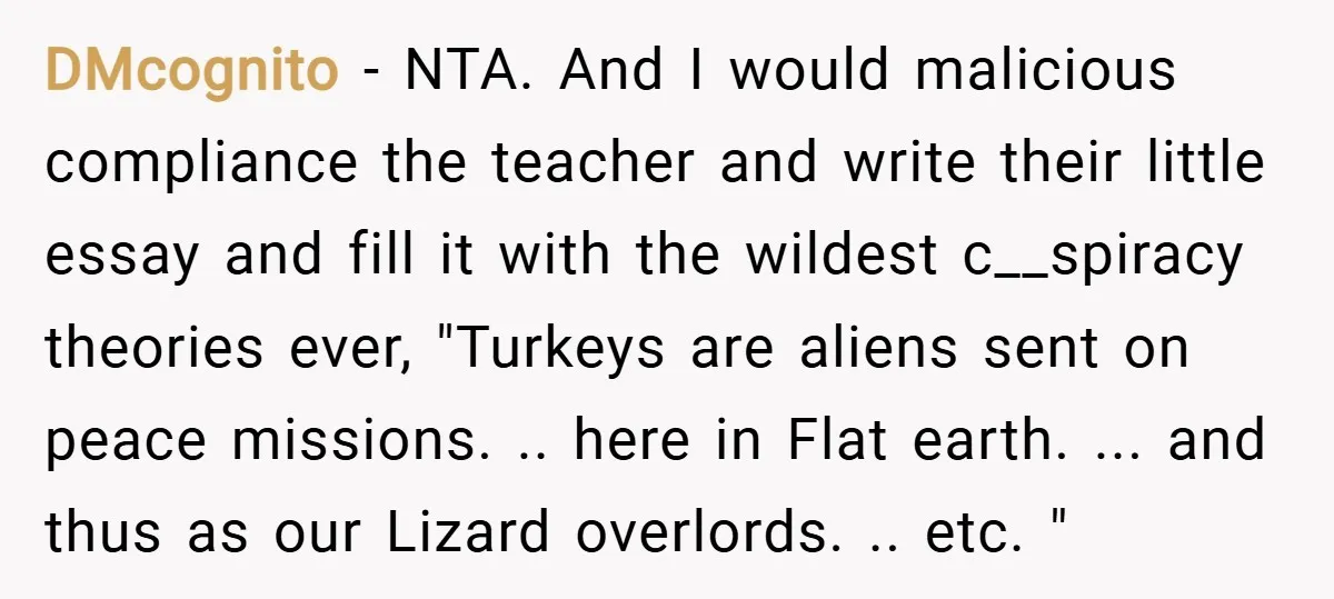 DMcognito − NTA. And I would malicious compliance the teacher and write their little essay and fill it with the wildest c__spiracy theories ever, "Turkeys are aliens sent on peace...