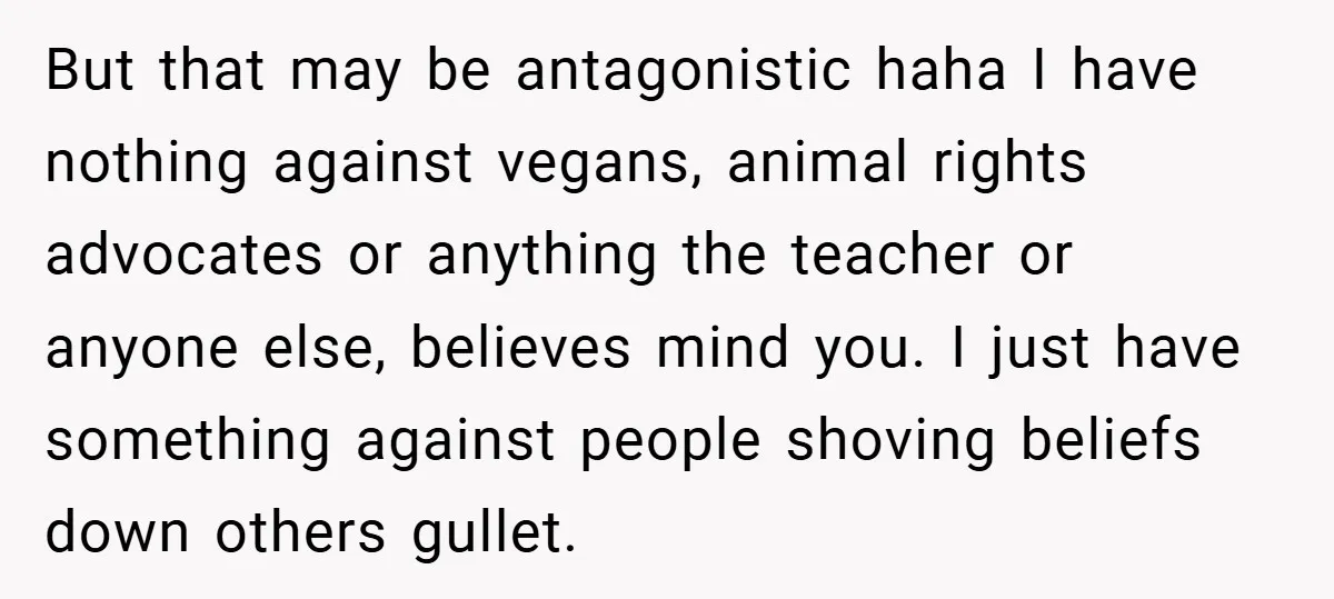 But that may be antagonistic haha I have nothing against vegans, animal rights advocates or anything the teacher or anyone else, believes mind you. I just have something against people...