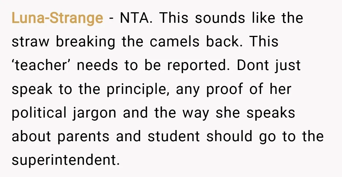 Luna-Strange − NTA. This sounds like the straw breaking the camels back. This ‘teacher’ needs to be reported. Dont just speak to the principle, any proof of her political jargon...