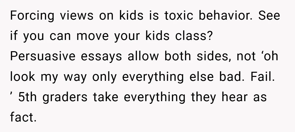 Forcing views on kids is toxic behavior. See if you can move your kids class? Persuasive essays allow both sides, not ‘oh look my way only everything else bad. Fail....