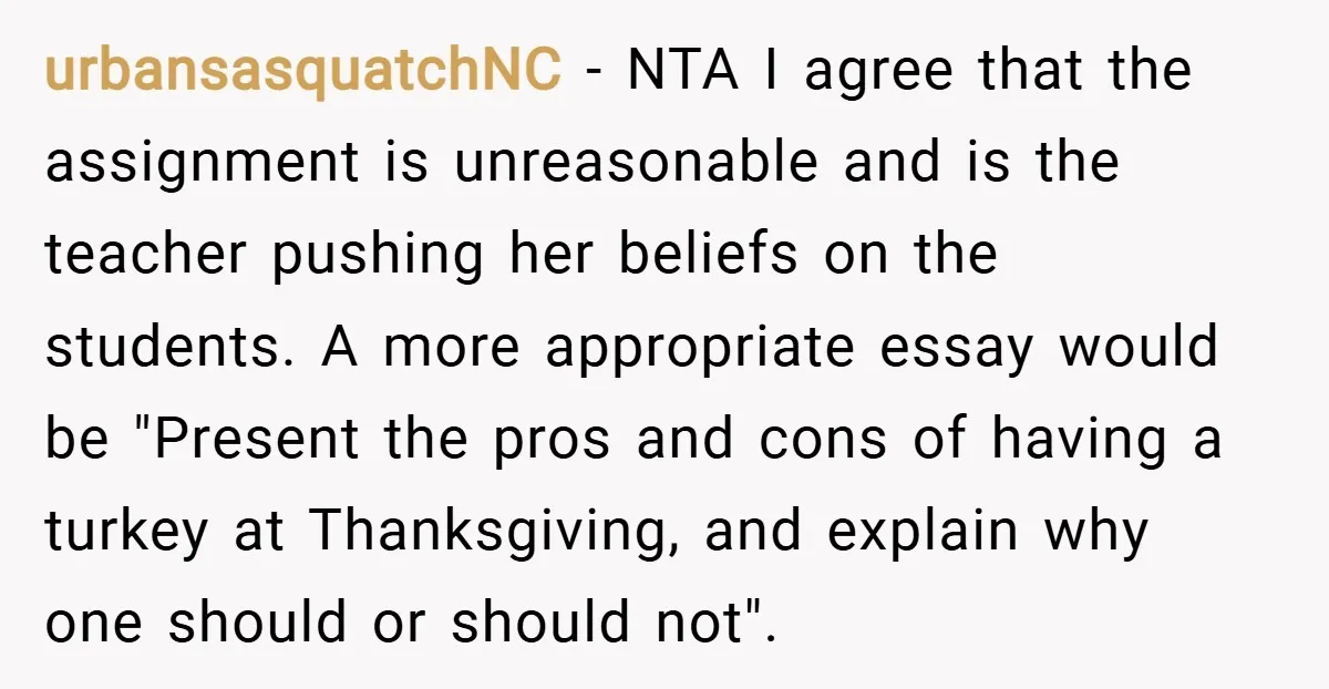 urbansasquatchNC − NTA I agree that the assignment is unreasonable and is the teacher pushing her beliefs on the students. A more appropriate essay would be "Present the pros and...