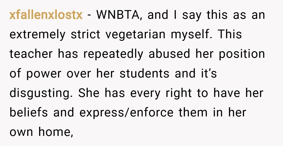 xfallenxlostx − WNBTA, and I say this as an extremely strict vegetarian myself. This teacher has repeatedly abused her position of power over her students and it’s disgusting. She has...