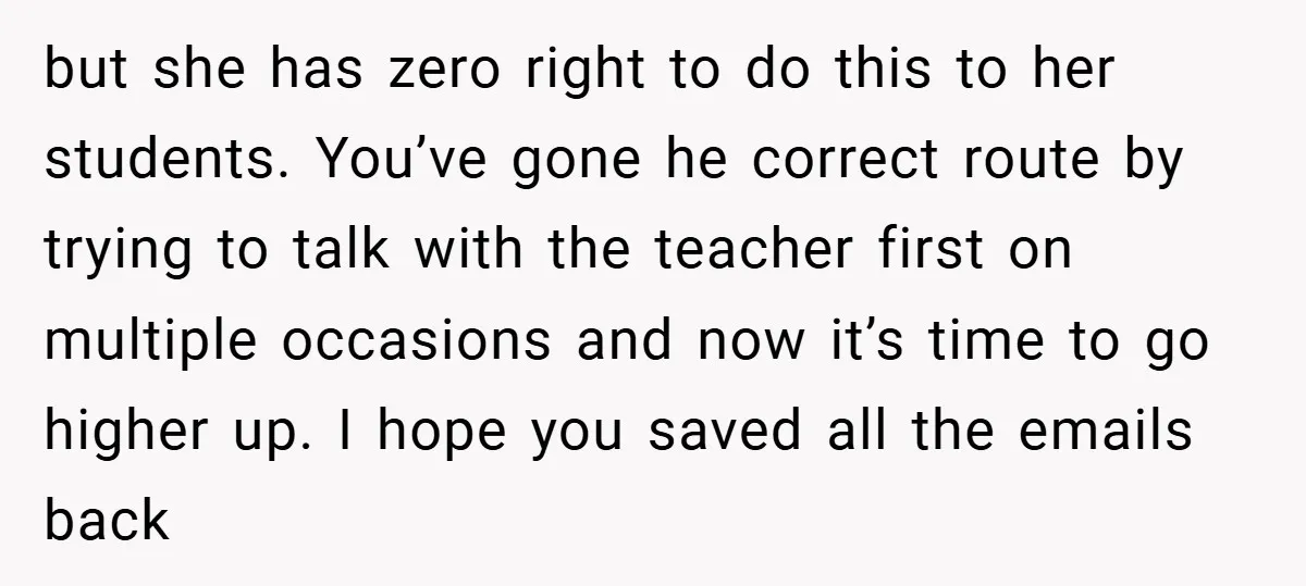 but she has zero right to do this to her students. You’ve gone he correct route by trying to talk with the teacher first on multiple occasions and now it’s...