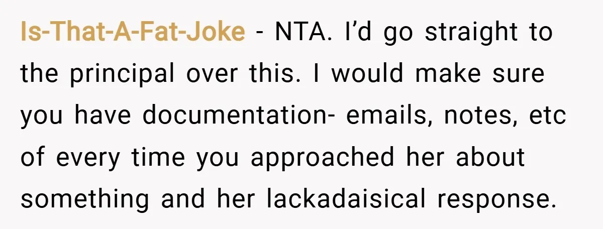 Is-That-A-Fat-Joke − NTA. I’d go straight to the principal over this. I would make sure you have documentation- emails, notes, etc of every time you approached her about something and...