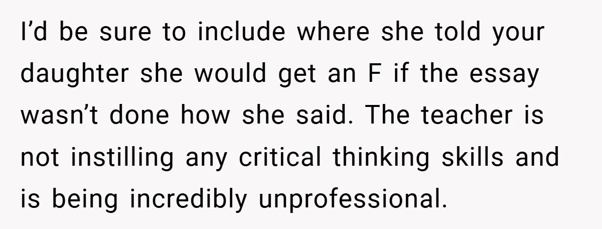 I’d be sure to include where she told your daughter she would get an F if the essay wasn’t done how she said. The teacher is not instilling any critical...