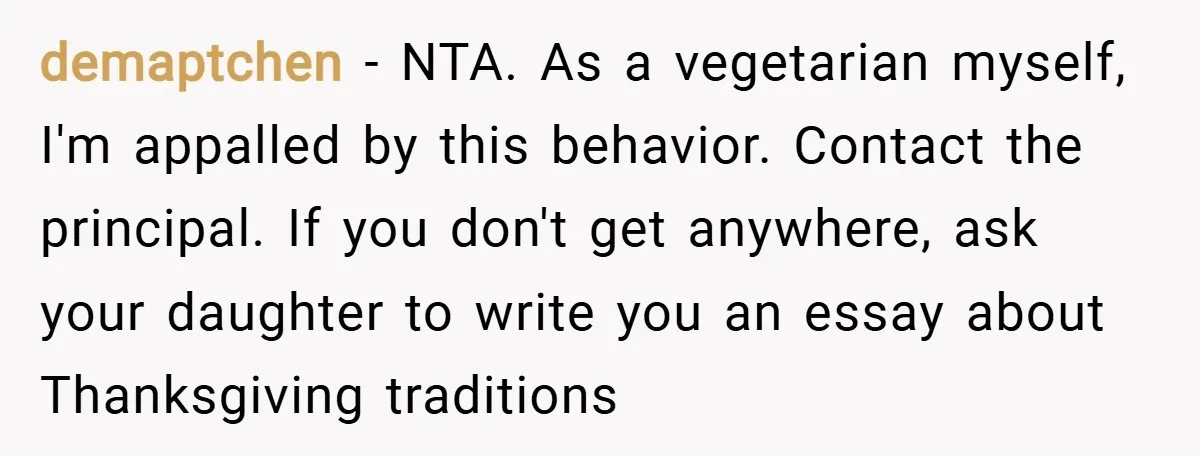 demaptchen − NTA. As a vegetarian myself, I'm appalled by this behavior. Contact the principal. If you don't get anywhere, ask your daughter to write you an essay about Thanksgiving...