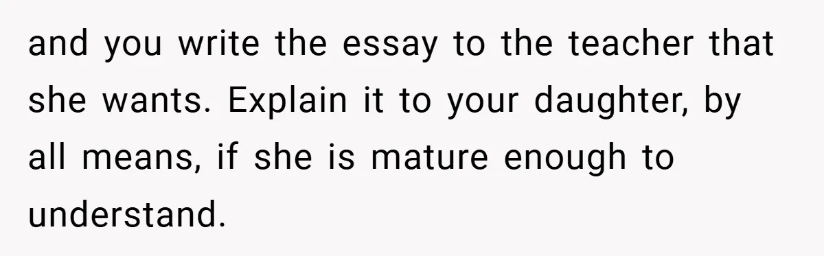 and you write the essay to the teacher that she wants. Explain it to your daughter, by all means, if she is mature enough to understand.