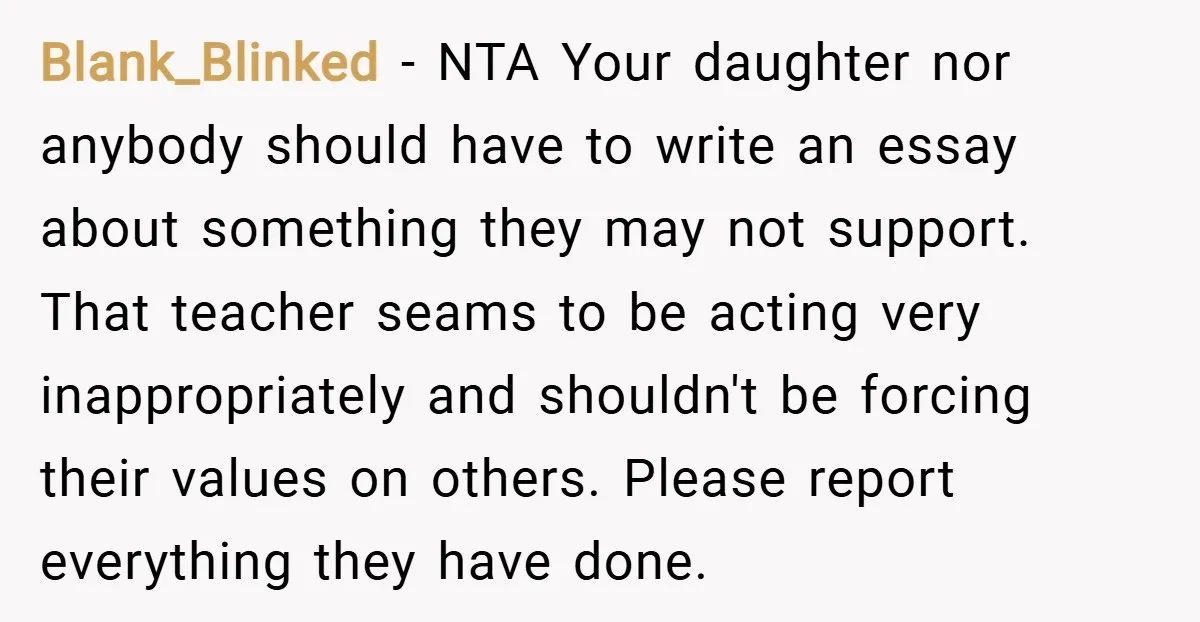 Blank_Blinked − NTA Your daughter nor anybody should have to write an essay about something they may not support. That teacher seams to be acting very inappropriately and shouldn't be...