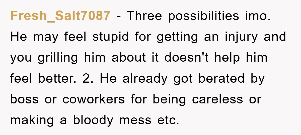 Fresh_Salt7087 - Three possibilities imo. He may feel stupid for getting an injury and you grilling him about it doesn't help him feel better. 2. He already got berated by...