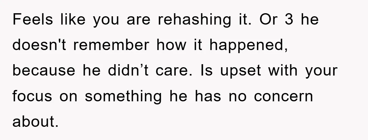 Feels like you are rehashing it. Or 3 he doesn't remember how it happened, because he didn’t care. Is upset with your focus on something he has no concern about.