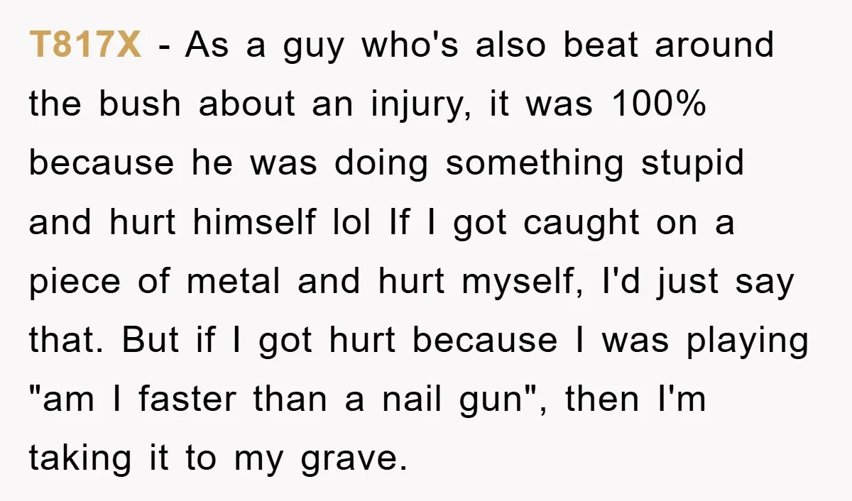 T817X - As a guy who's also beat around the bush about an injury, it was 100% because he was doing something stupid and hurt himself lol If I got...