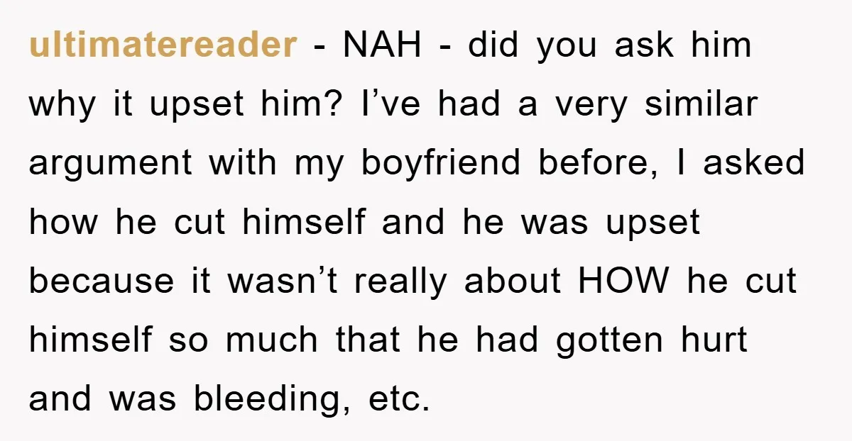 ultimatereader - NAH - did you ask him why it upset him? I’ve had a very similar argument with my boyfriend before, I asked how he cut himself and he...