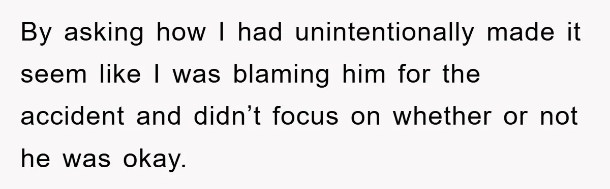 By asking how I had unintentionally made it seem like I was blaming him for the accident and didn’t focus on whether or not he was okay.