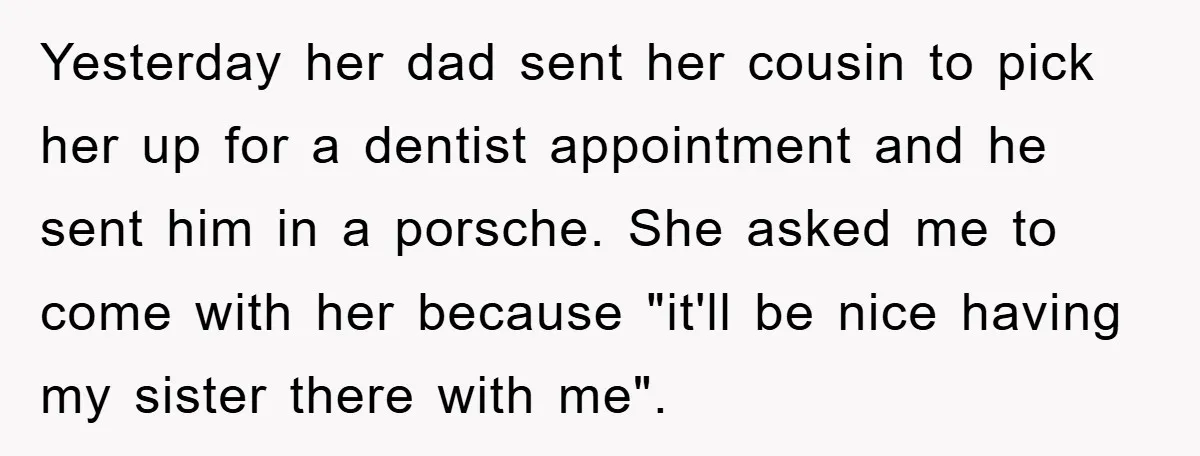 Yesterday her dad sent her cousin to pick her up for a dentist appointment and he sent him in a porsche. She asked me to come with her because "it'll...