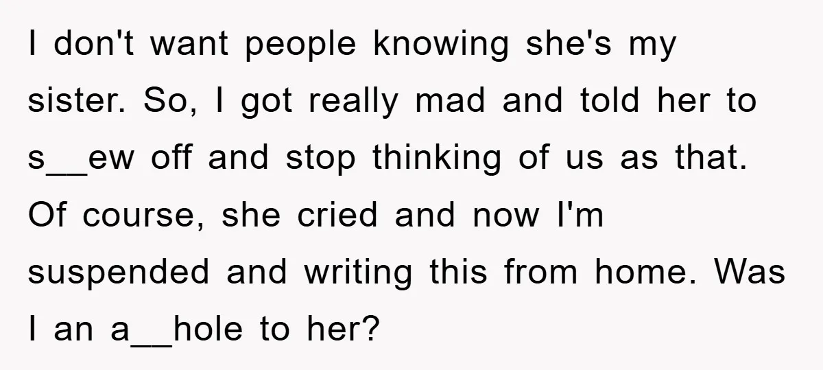 I don't want people knowing she's my sister. So, I got really mad and told her to s__ew off and stop thinking of us as that. Of course, she cried...